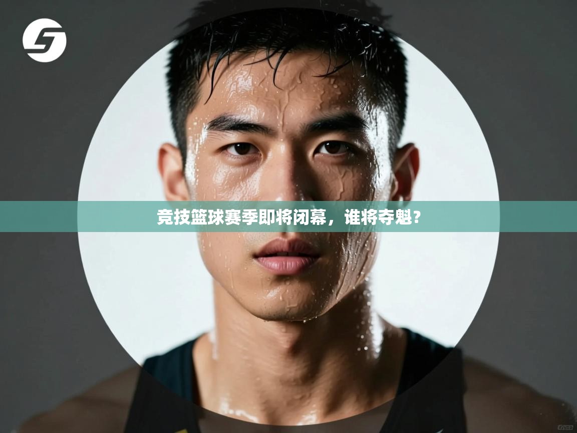 竞技篮球赛季即将闭幕，谁将夺魁？
